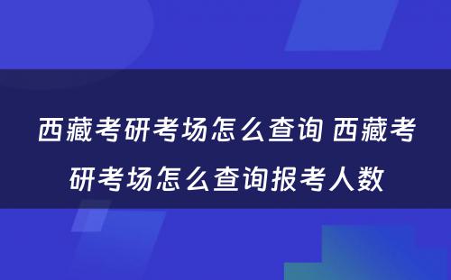 西藏考研考场怎么查询 西藏考研考场怎么查询报考人数