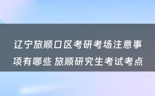 辽宁旅顺口区考研考场注意事项有哪些 旅顺研究生考试考点