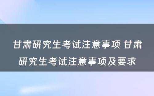 甘肃研究生考试注意事项 甘肃研究生考试注意事项及要求