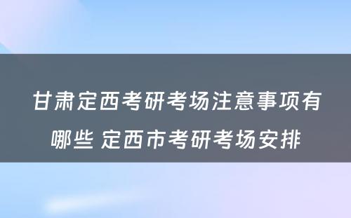 甘肃定西考研考场注意事项有哪些 定西市考研考场安排