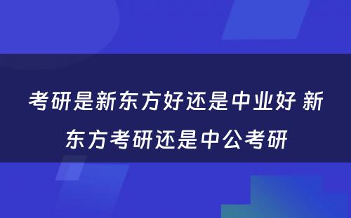 考研是新东方好还是中业好 新东方考研还是中公考研