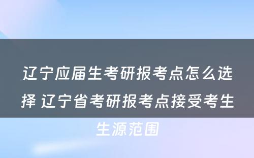 辽宁应届生考研报考点怎么选择 辽宁省考研报考点接受考生生源范围