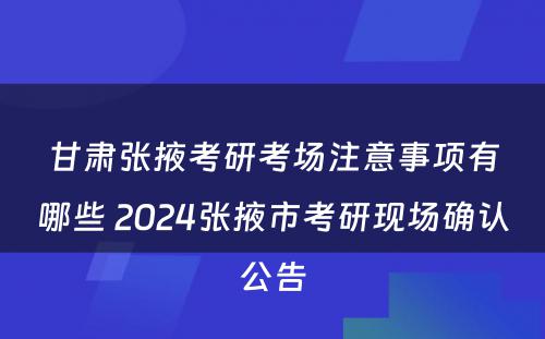 甘肃张掖考研考场注意事项有哪些 2024张掖市考研现场确认公告