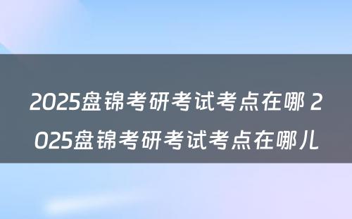 2025盘锦考研考试考点在哪 2025盘锦考研考试考点在哪儿