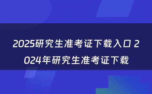 2025研究生准考证下载入口 2024年研究生准考证下载