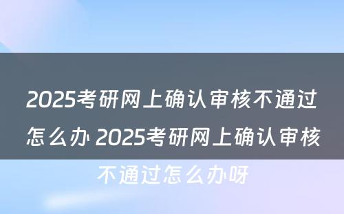 2025考研网上确认审核不通过怎么办 2025考研网上确认审核不通过怎么办呀