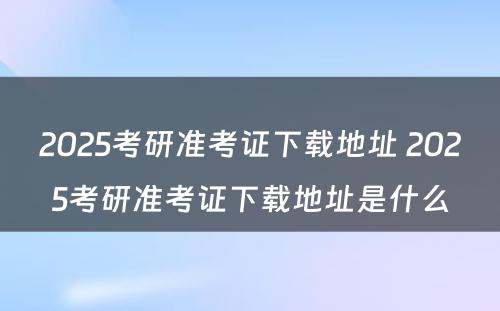 2025考研准考证下载地址 2025考研准考证下载地址是什么