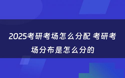 2025考研考场怎么分配 考研考场分布是怎么分的