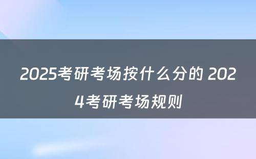 2025考研考场按什么分的 2024考研考场规则