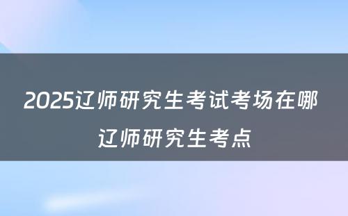 2025辽师研究生考试考场在哪 辽师研究生考点