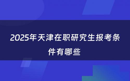 2025年天津在职研究生报考条件有哪些 