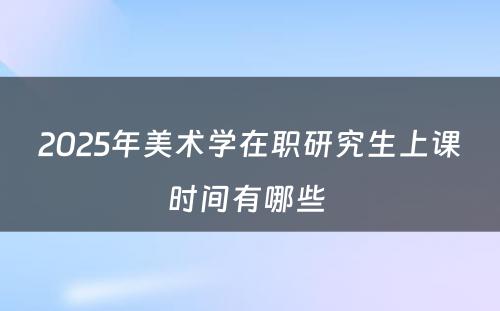 2025年美术学在职研究生上课时间有哪些 