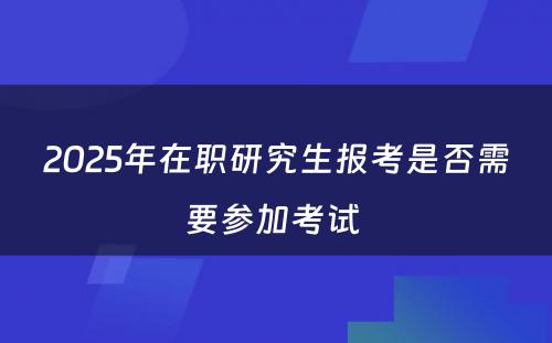 2025年在职研究生报考是否需要参加考试 