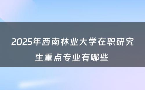 2025年西南林业大学在职研究生重点专业有哪些 