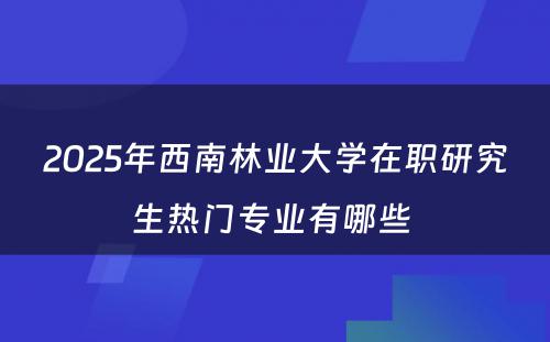 2025年西南林业大学在职研究生热门专业有哪些 