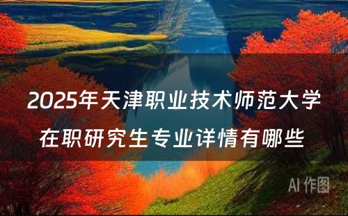 2025年天津职业技术师范大学在职研究生专业详情有哪些 