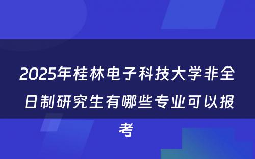 2025年桂林电子科技大学非全日制研究生有哪些专业可以报考 