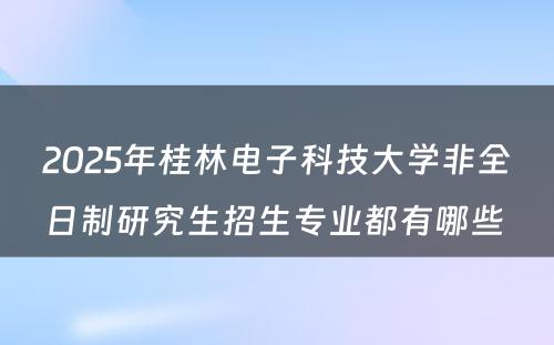 2025年桂林电子科技大学非全日制研究生招生专业都有哪些 