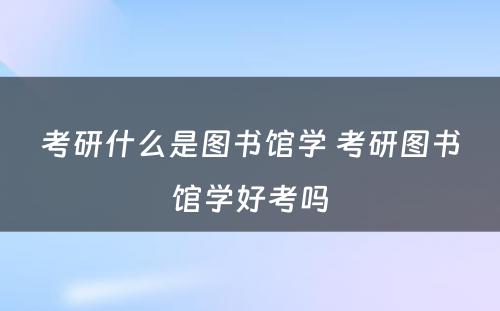 考研什么是图书馆学 考研图书馆学好考吗