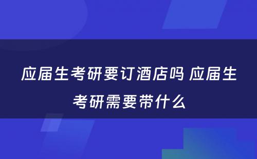 应届生考研要订酒店吗 应届生考研需要带什么