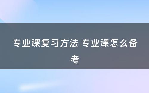 专业课复习方法 专业课怎么备考