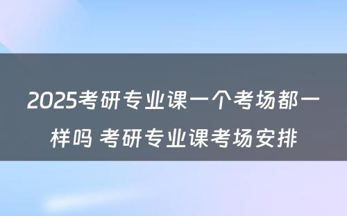 2025考研专业课一个考场都一样吗 考研专业课考场安排