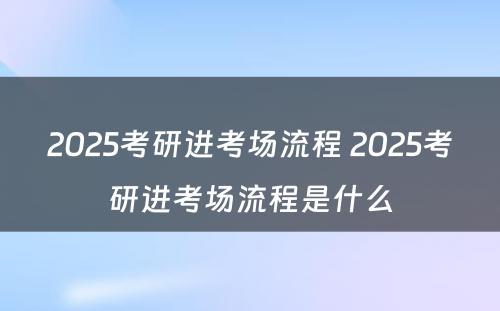 2025考研进考场流程 2025考研进考场流程是什么