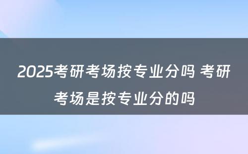 2025考研考场按专业分吗 考研考场是按专业分的吗