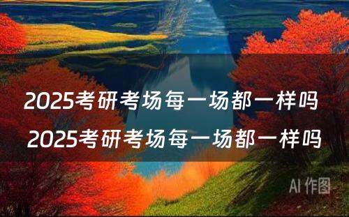 2025考研考场每一场都一样吗 2025考研考场每一场都一样吗