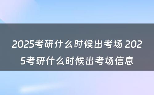 2025考研什么时候出考场 2025考研什么时候出考场信息