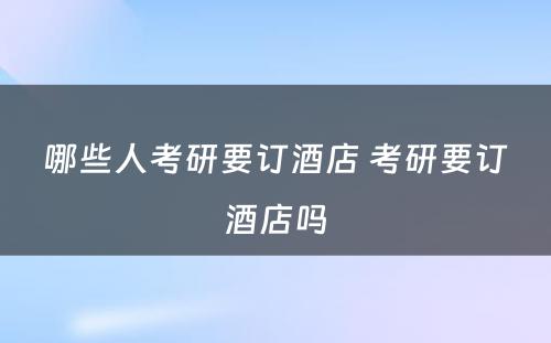 哪些人考研要订酒店 考研要订酒店吗