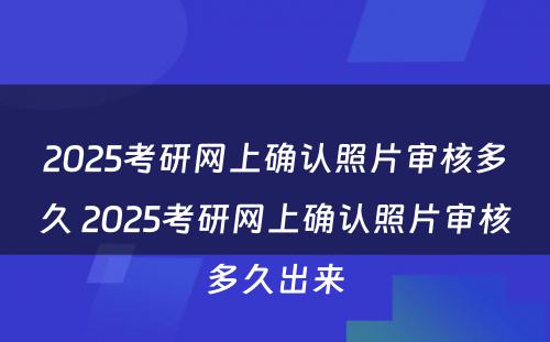 2025考研网上确认照片审核多久 2025考研网上确认照片审核多久出来