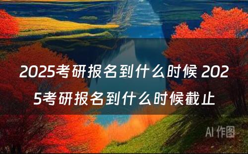 2025考研报名到什么时候 2025考研报名到什么时候截止