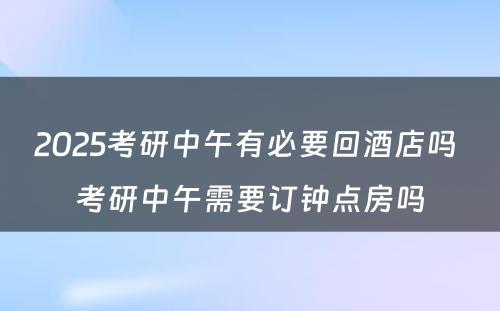 2025考研中午有必要回酒店吗 考研中午需要订钟点房吗