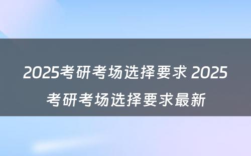 2025考研考场选择要求 2025考研考场选择要求最新