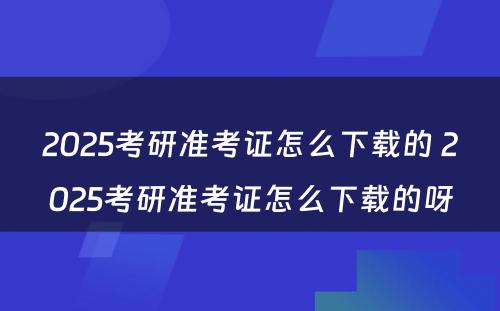 2025考研准考证怎么下载的 2025考研准考证怎么下载的呀