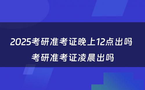 2025考研准考证晚上12点出吗 考研准考证凌晨出吗