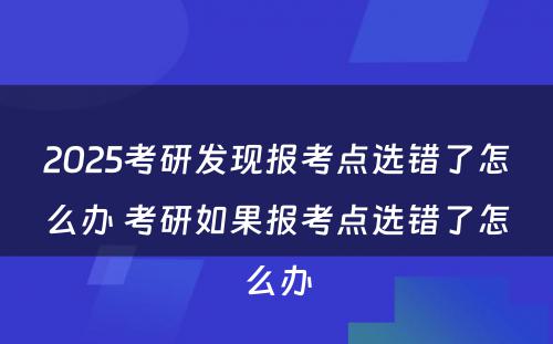 2025考研发现报考点选错了怎么办 考研如果报考点选错了怎么办