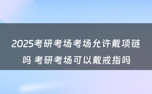 2025考研考场考场允许戴项链吗 考研考场可以戴戒指吗