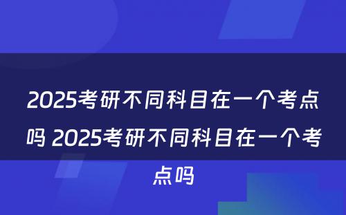 2025考研不同科目在一个考点吗 2025考研不同科目在一个考点吗