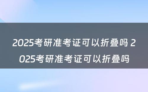 2025考研准考证可以折叠吗 2025考研准考证可以折叠吗