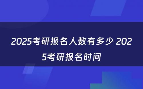 2025考研报名人数有多少 2025考研报名时间