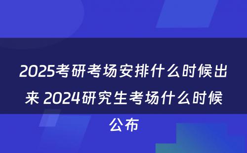 2025考研考场安排什么时候出来 2024研究生考场什么时候公布