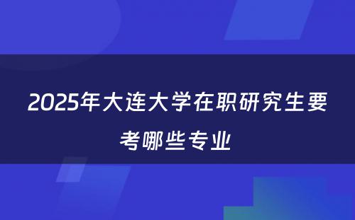 2025年大连大学在职研究生要考哪些专业 