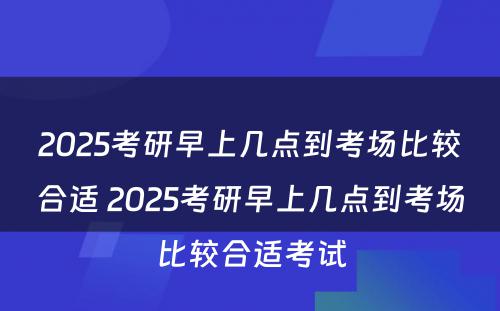 2025考研早上几点到考场比较合适 2025考研早上几点到考场比较合适考试