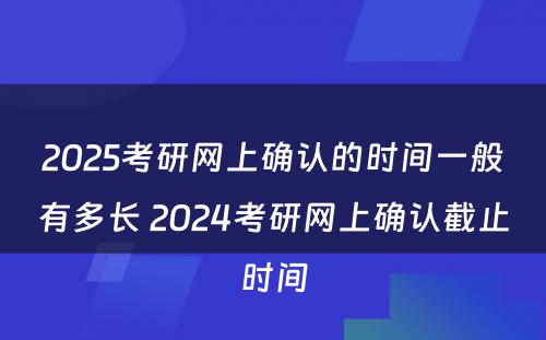 2025考研网上确认的时间一般有多长 2024考研网上确认截止时间