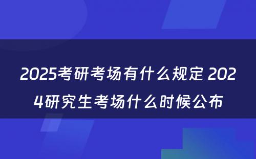 2025考研考场有什么规定 2024研究生考场什么时候公布