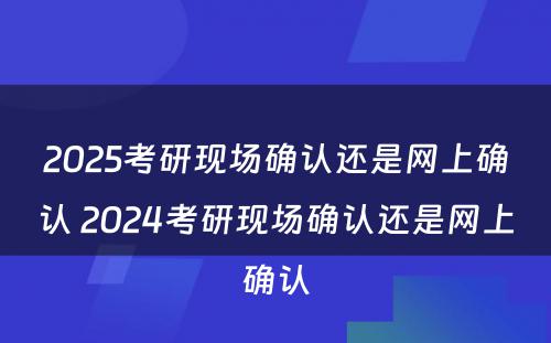 2025考研现场确认还是网上确认 2024考研现场确认还是网上确认