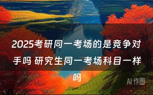 2025考研同一考场的是竞争对手吗 研究生同一考场科目一样吗