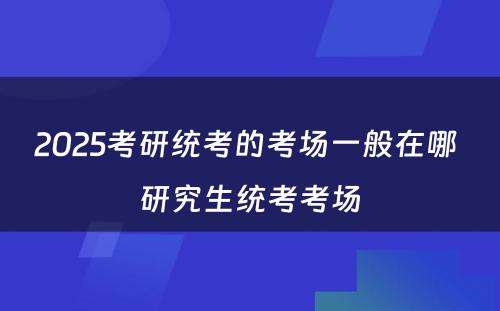 2025考研统考的考场一般在哪 研究生统考考场